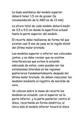 La base anatómica del modelo superior
deberá tener 1,5 cm de grosor (la
recomendación de la ABO es de 13 mm)

La altura total de cada modelo deberá medir
de 3,5 a 4,0 cm desde la superficie oclusal
hasta la parte superior del modelo.

El recorte debe realizarse de forma tal que
existan casi 5 mm de yeso en la región distal
del último molar brotado.

Los modelos superior e inferior son colocados
juntos, y se debe revisar que no existan
interferencias que eviten la oclusión
adecuada de estos, como pueden ser las
extensiones laterales en las regiones
posteriores fundamentalmente después del
último molar brotado. Se deben relacionar los
modelos mediante el registro de mordida de
cera.

Se colocan sobre la mesa de recorte los
modelos en oclusión, con el superior en la
parte inferior, y la parte posterior contra el
disco, recortando en forma simétrica, al
inicio solo el modelo inferior tocará el disco
 