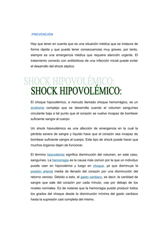 .PREVENCIÓN 
Hay que tener en cuenta que es una situación médica que se instaura de 
forma rápida y que puede tener consecuencias muy graves, por tanto, 
siempre es una emergencia médica que requiere atención urgente. El 
tratamiento correcto con antibióticos de una infección inicial puede evitar 
el desarrollo del shock séptico 
El choque hipovolémico, a menudo llamado choque hemorrágico, es un 
síndrome complejo que se desarrolla cuando el volumen sanguíneo 
circulante baja a tal punto que el corazón se vuelve incapaz de bombear 
suficiente sangre al cuerpo 
Un shock hipovolémico es una afección de emergencia en la cual la 
pérdida severa de sangre y líquido hace que el corazón sea incapaz de 
bombear suficiente sangre al cuerpo. Este tipo de shock puede hacer que 
muchos órganos dejen de funcionar. 
El término hipovolemia significa disminución del volumen, en este caso, 
sanguíneo. La hemorragia es la causa más común por la que un individuo 
puede caer en hipovolemia y luego en choque, ya que disminuye la 
presión arterial media de llenado del corazón por una disminución del 
retorno venoso. Debido a esto, el gasto cardiaco, es decir, la cantidad de 
sangre que sale del corazón por cada minuto, cae por debajo de los 
niveles normales. Es de notarse que la hemorragia puede producir todos 
los grados del choque desde la disminución mínima del gasto cardiaco 
hasta la supresión casi completa del mismo. 
 
