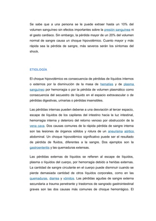 Se sabe que a una persona se le puede extraer hasta un 10% del 
volumen sanguíneo sin efectos importantes sobre la presión sanguínea ni 
el gasto cardiaco. Sin embargo, la pérdida mayor de un 20% del volumen 
normal de sangre causa un choque hipovolémico. Cuanto mayor y más 
rápida sea la pérdida de sangre, más severos serán los síntomas del 
shock. 
ETIOLOGÍA 
El choque hipovolémico es consecuencia de pérdidas de líquidos internos 
o externos por la disminución de la masa de hematíes y de plasma 
sanguíneo por hemorragia o por la pérdida de volumen plasmático como 
consecuencia del secuestro de líquido en el espacio extravascular o de 
pérdidas digestivas, urinarias o pérdidas insensibles. 
Las pérdidas internas pueden deberse a una desviación al tercer espacio, 
escape de líquidos de los capilares del intestino hacia la luz intestinal, 
hemorragia interna y deterioro del retorno venoso por obstrucción de la 
vena cava. Dos causas comunes de la rápida pérdida de sangre interna 
son las lesiones de órganos sólidos y rotura de un aneurisma aórtico 
abdominal. Un choque hipovolémico significativo puede ser el resultado 
de pérdida de fluidos, diferentes a la sangre. Dos ejemplos son la 
gastroenteritis y las quemaduras extensas. 
Las pérdidas externas de líquidos se refieren al escape de líquidos, 
plasma o líquidos del cuerpo, por hemorragia debido a heridas externas. 
La cantidad de sangre circulante en el cuerpo puede disminuir cuando se 
pierde demasiada cantidad de otros líquidos corporales, como en las 
quemaduras, diarrea y vómitos. Las pérdidas agudas de sangre externa 
secundaria a trauma penetrante y trastornos de sangrado gastrointestinal 
graves son las dos causas más comunes de choque hemorrágico. El 
 