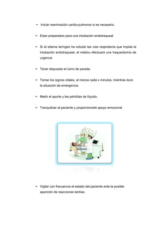 ∞ Iniciar reanimación cardio-pulmonar si es necesario. 
∞ Estar preparados para una intubación endotraqueal 
∞ Si el edema laríngeo ha ocluido las vías respiratoria que impida la 
intubación endotraqueal, el médico efectuará una traqueotomía de 
urgencia 
∞ Tener dispuesto el carro de parada. 
∞ Tomar los signos vitales, al menos cada x minutos, mientras dure 
la situación de emergencia. 
∞ Medir el aporte y las pérdidas de líquido. 
∞ Tranquilizar al paciente y proporcionarle apoyo emocional 
∞ Vigilar con frecuencia el estado del paciente ante la posible 
aparición de reacciones tardías. 
 
