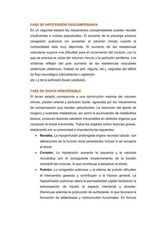 FASE DE HIPOTENSIÓN DESCOMPENSADA 
En un segundo estadio los mecanismos compensadores pueden resultar 
insuficientes o incluso perjudiciales. El aumento de la precarga produce 
congestión pulmonar sin aumentar el volumen minuto cuando la 
contractilidad está muy deprimida. El aumento de las resistencias 
vasculares supone una dificultad para el vaciamiento del corazón, con lo 
que se acentúa la caída del volumen minuto y la perfusión periférica. Los 
síntomas reflejan del gran aumento de las resistencias vasculares 
sistémicas (diaforesis, frialdad de piel, oliguria, etc.), seguidas del déficit 
de flujo neurológico (obnubilación o agitación, 
etc.) y de la perfusión tisular (acidosis). 
FASE DE SHOCK IRREVERSIBLE 
El tercer estadio corresponde a una disminución máxima del volumen 
minuto, presión arterial y perfusión tisular, agravada por los mecanismos 
de compensación que resultan perjudiciales. La reducción del aporte de 
oxígeno y sustratos metabólicos, así como la acumulación de metabolitos 
tóxicos, producen lesiones celulares irreversibles en distintos órganos que 
conducen al shock irreversible. Todos los órganos sufren lesiones graves, 
destacando por su precocidad e importancia las siguientes: 
· Renales. La hipoperfusión prolongada origina necrosis tubular, con 
alteraciones de la función renal persistentes incluso si se recupera 
el shock. 
· Corazón. La hipotensión aumenta la isquemia y la necrosis 
miocárdica con el consiguiente empeoramiento de la función 
contráctil del músculo, lo que contribuye a perpetuar el shock. 
· Pulmón. La congestión pulmonar y el edema de pulmón dificultan 
el intercambio gaseoso y contribuyen a la hipoxia general. La 
hipoperfusión pulmonar altera la permeabilidad capilar facilitando la 
extravasación de líquido al espacio intersticial y alveolar. 
Disminuye además la producción de surfactante, lo que favorece la 
formación de atelectasias y cortocircuitos funcionales. En formas 
 