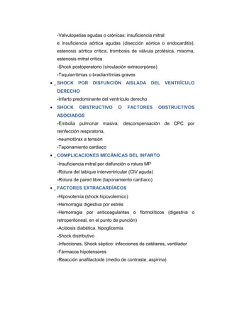 -Valvulopatías agudas o crónicas: insuficiencia mitral 
e insuficiencia aórtica agudas (disección aórtica o endocarditis), 
estenosis aórtica crítica, trombosis de válvula protésica, mixoma, 
estenosis mitral crítica 
-Shock postoperatorio (circulación extracorpórea) 
-Taquiarritmias o bradiarritmias graves 
·SHOCK POR DISFUNCIÓN AISLADA DEL VENTRÍCULO 
DERECHO 
-Infarto predominante del ventrículo derecho 
· SHOCK OBSTRUCTIVO O FACTORES OBSTRUCTIVOS 
ASOCIADOS 
-Embolia pulmonar masiva; descompensación de CPC por 
reinfección respiratoria, 
-neumotórax a tensión 
-Taponamiento cardiaco 
·COMPLICACIONES MECÁNICAS DEL INFARTO 
-Insuficiencia mitral por disfunción o rotura MP 
-Rotura del tabique interventricular (CIV aguda) 
-Rotura de pared libre (taponamiento cardíaco) 
·FACTORES EXTRACARDÍACOS 
-Hipovolemia (shock hipovolemico) 
-Hemorragia digestiva por estrés 
-Hemorragia por anticoagulantes o fibrinolíticos (digestiva o 
retroperitoneal, en el punto de punción) 
-Acidosis diabética, hipoglicemia 
-Shock distributivo 
-Infecciones. Shock séptico: infecciones de catéteres, ventilador 
-Fármacos hipotensores 
-Reacción anafilactoide (medio de contraste, aspirina) 
 