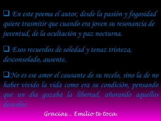  En este poema el autor, desde la pasión y fogosidad
quiere trasmitir que cuando era joven su resonancia de
juventud, de la ocultación y paz nocturna.
 Esos recuerdos de soledad y tenaz tristeza,
desconsolado, ausente.
No es ese amor el causante de su recelo, sino la de no
haber vivido la vida como era su condición, pensando
que un día gozaba la libertad, añorando aquellos
desvelos.
              Gracias… Emilio te toca.
 