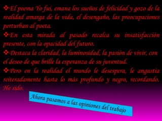 El poema Yo fui, emana los sueños de felicidad y gozo de la
realidad amarga de la vida, el desengaño, las preocupaciones
perturban al poeta.
En esta mirada al pasado recalca su insatisfacción
presente, con la opacidad del futuro.
Destaca la claridad, la luminosidad, la pasión de vivir, con
el deseo de que brille la esperanza de su juventud.
Pero en la realidad el mundo le desespera, le angustia
reiteradamente hasta lo más profundo y negro, recordando.
He sido.
 