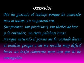 OPINIÓN
Me ha gustado el trabajo porque he conocido
más al autor, y a su generación.
Sus poemas son preciosos y son fáciles de leer
y de entender, no tiene palabras raras.
Aunque entiendo el poema me ha costado hacer
el análisis porque a mí me resulta muy difícil
hacer un texto coherente pero creo que lo he
conseguido.
 