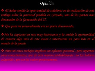 Opinión
 El haber tenido la oportunidad de colaborar en la realización de este
trabajo sobre la juventud perdida en Cernuda, uno de los poetas más
destacados de la Generación del 27.
 Que para mí personalmente era un poeta desconocido.

Me ha supuesto un reto muy interesante y he tenido la oportunidad
de conocer algo más de este autor e interesarme un poco más en el
mundo de la poesía.

 Para mi estos trabajos implican un esfuerzo personal , pero reportan
unos conocimientos, que de otra manera probablemente no los hubiera
adquirido , por eso los valoro positivamente.
 