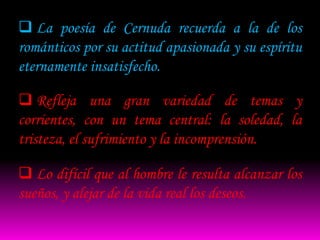  La poesía de Cernuda recuerda a la de los
románticos por su actitud apasionada y su espíritu
eternamente insatisfecho.

 Refleja una gran variedad de temas y
corrientes, con un tema central: la soledad, la
tristeza, el sufrimiento y la incomprensión.

 Lo difícil que al hombre le resulta alcanzar los
sueños, y alejar de la vida real los deseos.
 