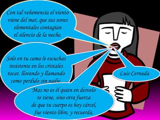 Con tal vehemencia el viento
viene del mar, que sus sones
   elementales contagian
   el silencio de la noche.


Solo en tu cama le escuchas
 insistente en los cristales
tocar, llorando y llamando                    Luis Cernuda
  como perdido sin nadie.
            Mas no es él quien en desvelo
               te tiene, sino otra fuerza
            de que tu cuerpo es hoy cárcel,
             fue viento libre, y recuerda.
 