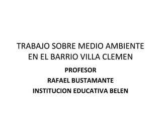 TRABAJO SOBRE MEDIO AMBIENTE
EN EL BARRIO VILLA CLEMEN
PROFESOR
RAFAEL BUSTAMANTE
INSTITUCION EDUCATIVA BELEN
 