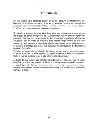 13
Conclusión
En este estudio, se ha concluido que hay un elevado consumo de Modafinilo en los
hombres de la carrera de Medicina de la Universidad Católica de Santiago de
Guayaquil, según los resultados de las encuestas se determinó que en su mayoría
lo utilizan en clases rutinarias, exámenes y lecciones.
En relación al consumo de la cantidad de pastillas que se ingiere, la preferencia en
las mujeres es de una sola pastilla de 100mg mientras que los hombres optan por
consumir 200 mg. La mayor parte de los entrevistados prefieren alertex de
200mg/día con un tiempo de uso por 2 años y como tiempo mínimo de uso de 6
meses, muchos prefieren la ingesta de bebidas energizantes y café envés de agua
al consumir el fármaco. Los signos más comunes tras la ingesta de Modafinilo son
cefalea y depresión.
Teniendo en cuenta que la indicación del fármaco es para vigilia, no a todos les trae
el mismo beneficio, muchas mujeres no logran mantenerse despiertas, mientras
tanto, a muchos hombres si les resulta efectivo el medicamento.
A pesar de que existe una cantidad considerable de personas que no usan
Modafinilo por desconocimiento del fármaco o porque realmente no lo necesitan,
comparándolo entre hombres y mujeres incluyendo si estos son o no consumidores
de este medicamento, muchos desconocen los daños que pueden llegar a producir
daños en la salud.
 