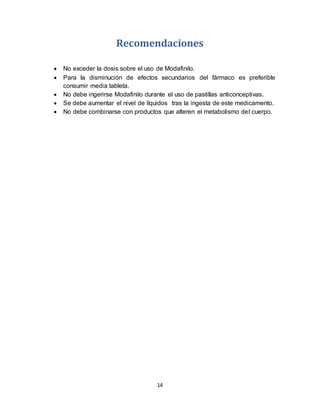 14
Recomendaciones
 No exceder la dosis sobre el uso de Modafinilo.
 Para la disminución de efectos secundarios del fármaco es preferible
consumir media tableta.
 No debe ingerirse Modafinilo durante el uso de pastillas anticonceptivas.
 Se debe aumentar el nivel de líquidos tras la ingesta de este medicamento.
 No debe combinarse con productos que alteren el metabolismo del cuerpo.
 
