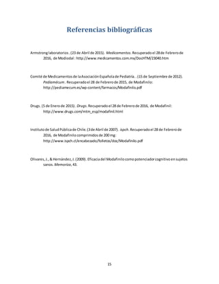 15
Referencias bibliográficas
Armstronglaboratorios.(23 de Abril de 2015). Medicamentos.Recuperadoel 28de Febrerode
2016, de Modiodal : http://www.medicamentos.com.mx/DocHTM/23040.htm
Comité de Medicamentosde laAsociaciónEspañolade Pediatría..(15 de Septiembre de 2012).
Pediamécum. Recuperadoel 28 de Febrerode 2015, de Modafinilo:
http://pediamecum.es/wp-content/farmacos/Modafinilo.pdf
Drugs. (5 de Enerode 2015). Drugs.Recuperadoel 28 de Febrerode 2016, de Modafinil:
http://www.drugs.com/mtm_esp/modafinil.html
Institutode SaludPúblicade Chile.(3de Abril de 2007). ispch.Recuperadoel 28 de Febrerode
2016, de Modafinilocomprimidosde 200 mg:
http://www.ispch.cl/encabezado/folletos/doc/Modafinilo.pdf
Olivares,J.,&Hernández,J.(2009). Eficaciadel Modafinilocomopotenciadorcognitivoensujetos
sanos. Memoriza,43.
 