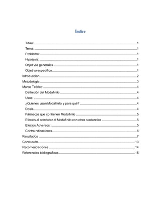 Índice
Título:..................................................................................................................................1
Tema: .................................................................................................................................1
Problema: ..........................................................................................................................1
Hipótesis:...........................................................................................................................1
Objetivos generales .........................................................................................................1
Objetivo específico...........................................................................................................1
Introducción...........................................................................................................................2
Metodología ..........................................................................................................................3
Marco Teórico.......................................................................................................................4
Definición del Modafinilo .................................................................................................4
Usos: ..................................................................................................................................4
¿Quiénes usan Modafinilo y para qué? ........................................................................4
Dosis...................................................................................................................................4
Fármacos que contienen Modafinilo .............................................................................5
Efectos al combinar el Modafinilo con otras sustancias ............................................5
Efectos Adversos: ............................................................................................................5
Contraindicaciones...........................................................................................................6
Resultados ............................................................................................................................7
Conclusión...........................................................................................................................13
Recomendaciones .............................................................................................................14
Referencias bibliográficas.................................................................................................15
 