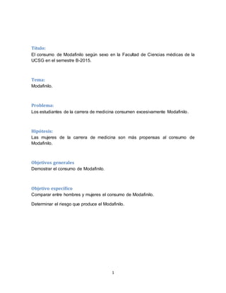 1
Título:
El consumo de Modafinilo según sexo en la Facultad de Ciencias médicas de la
UCSG en el semestre B-2015.
Tema:
Modafinilo.
Problema:
Los estudiantes de la carrera de medicina consumen excesivamente Modafinilo.
Hipótesis:
Las mujeres de la carrera de medicina son más propensas al consumo de
Modafinilo.
Objetivos generales
Demostrar el consumo de Modafinilo.
Objetivo específico
Comparar entre hombres y mujeres el consumo de Modafinilo.
Determinar el riesgo que produce el Modafinilo.
 