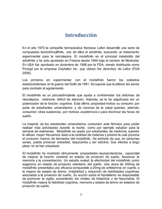 2
Introducción
En el año 1970 la compañía farmacéutica francesa Lafon desarrolló una serie de
compuestos bencidril-sulfinilo, uno de ellos el adrafinilo, buscando un tratamiento
experimental para la narcolepsia. El modafinilo es el principal metabolito del
adrafinilo y ha sido aprobado en Francia desde 1994 bajo el nombre de Modiodal.
En USA fue aprobado en diciembre de 1998 por la FDA, siendo distribuido como
Provigil por la empresa Cephalon Inc. que obtuvo los derechos de Lafon (FDA
2006).
Los primeros en experimentar con el modafinilo fueron los soldados
estadounidenses en la guerra del Golfo de 1991. Se supone que la píldora les servía
para combatir el agotamiento.
El modafinilo es un psicoestimulante que ayuda a contrarrestar los síntomas de
narcolepsia, síndrome déficit de atención. Además, se le ha adjudicado ser un
potenciador de la función cognitiva. Esta última propiedad motiva su consumo por
parte de estudiantes universitarios y de ciencias de la salud quienes, además,
consumen otras sustancias, por motivos académicos o para disminuir las horas de
sueño.
La mayoría de los estudiantes universitarios consumen este fármaco para poder
realizar más actividades durante la noche, como por ejemplo estudiar para la
semana de exámenes. Modafinilo es usado por estudiantes de medicina, quienes
lo utilizan mayor frecuencia dado a la cantidad de materias y presión la cual provoca
el consumo masivo de derivados del modafinilo. Se advierte de que, en personas
sanas, puede provocar ansiedad, taquicardia y ser adictivo. Sus efectos a largo
plazo no se han estudiado
El modafinilo ha mostrado clínicamente propiedades neuroprotectoras, capacidad
de mejorar la función cerebral en estado de privación de sueño, favorecer la
memoria y la concentración, Un estudio evaluó la efectividad del modafinilo como
eugeroico en estado de privación voluntaria del sueño. Una dosis de 300mg de
modafinilo presentaba una eficacia comparable a 20mg de anfetamina en cuanto a
la mejora de estado de ánimo, irritabilidad y reducción de habilidades cognitivas
asociadas a la privación de sueño. Su acción sobre el hipotálamo es responsable
de promover la vigilia, aumentando los niveles de histamina y de hipocretina. El
modafinilo mejora la habilidad cognitiva, memoria y estado de ánimo en estados de
privación de sueño.
 