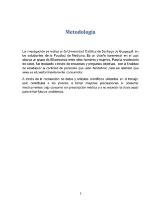 3
Metodología
La investigación se realizó en la Universidad Católica de Santiago de Guayaquil, en
los estudiantes de la Facultad de Medicina. Es un diseño transversal en el cual
abarca un grupo de 50 personas entre ellos hombres y mujeres. Para la recolección
de datos, fue realizado a través de encuestas y preguntas objetivas, con la finalidad
de establecer la cantidad de personas que usan Modafinilo para así analizar que
sexo es el predominantemente consumidor.
A través de la recolección de datos y artículos científicos utilizados en el trabajo,
esto contribuirá a los jóvenes a tomar mayores precauciones al consumir
medicamentos bajo consumo sin prescripción médica y a no exceder la dosis usual
para evitar futuros problemas.
 