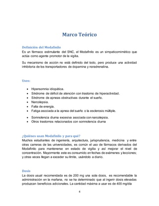 4
Marco Teórico
Definición del Modafinilo
Es un fármaco estimulante del SNC, el Modafinilo es un simpaticomimético que
actúa como agente promotor de la vigilia.
Su mecanismo de acción no está definido del todo, pero produce una actividad
inhibitoria de los transportadores de dopamina y noradrenalina.
Usos:
 Hipersomnia idiopática.
 Síndrome de déficit de atención con trastorno de hiperactividad.
 Síndrome de apneas obstructivas durante el sueño.
 Narcolepsia.
 Falta de energía.
 Fatiga asociada a la apnea del sueño o la esclerosis múltiple.
 Somnolencia diurna excesiva asociada con narcolepsia.
 Otros trastornos relacionados con somnolencia diurna
¿Quiénes usan Modafinilo y para qué?
Muchos estudiantes de ingeniería, arquitectura, jurisprudencia, medicina y entre
otras carreras de las universidades, es común el uso de fármacos derivados del
Modafinilo para mantenerse en estado de vigilia y así mejorar el nivel de
concentración. Mayormente este es consumido en fechas de exámenes y lecciones;
y otras veces llegan a exceder su límite, usándolo a diario.
Dosis
La dosis usual recomendada es de 200 mg una sola dosis, es recomendable la
administración en la mañana, no se ha determinado que al ingerir dosis elevadas
produzcan beneficios adicionales. La cantidad máxima a usar es de 400 mg/día
 
