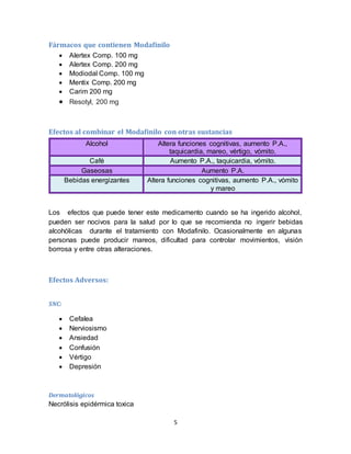 5
Fármacos que contienen Modafinilo
 Alertex Comp. 100 mg
 Alertex Comp. 200 mg
 Modiodal Comp. 100 mg
 Mentix Comp. 200 mg
 Carim 200 mg
 Resotyl, 200 mg
Efectos al combinar el Modafinilo con otras sustancias
Alcohol Altera funciones cognitivas, aumento P.A.,
taquicardia, mareo, vértigo, vómito.
Café Aumento P.A., taquicardia, vómito.
Gaseosas Aumento P.A.
Bebidas energizantes Altera funciones cognitivas, aumento P.A., vómito
y mareo
Los efectos que puede tener este medicamento cuando se ha ingerido alcohol,
pueden ser nocivos para la salud por lo que se recomienda no ingerir bebidas
alcohólicas durante el tratamiento con Modafinilo. Ocasionalmente en algunas
personas puede producir mareos, dificultad para controlar movimientos, visión
borrosa y entre otras alteraciones.
Efectos Adversos:
SNC:
 Cefalea
 Nerviosismo
 Ansiedad
 Confusión
 Vértigo
 Depresión
Dermatológicos
Necrólisis epidérmica toxica
 