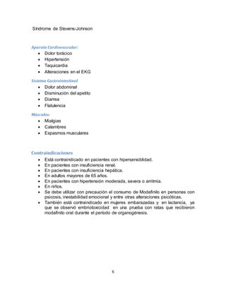 6
Síndrome de Stevens-Johnson
Aparato Cardiovascular:
 Dolor torácico
 Hipertensión
 Taquicardia
 Alteraciones en el EKG
Sistema Gastrointestinal
 Dolor abdominal
 Disminución del apetito
 Diarrea
 Flatulencia
Músculos:
 Mialgias
 Calambres
 Espasmos musculares
Contraindicaciones
 Está contraindicado en pacientes con hipersensiblidad.
 En pacientes con insuficiencia renal.
 En pacientes con insuficiencia hepática.
 En adultos mayores de 65 años.
 En pacientes con hipertensión moderada, severa o arritmia.
 En niños.
 Se debe utilizar con precaución el consumo de Modafinilo en personas con
psicosis, inestabilidad emocional y entre otras alteraciones psicóticas.
 También está contraindicado en mujeres embarazadas y en lactancia, ya
que se observó embriotoxicidad en una prueba con ratas que recibieron
modafinilo oral durante el período de organogénesis.
 