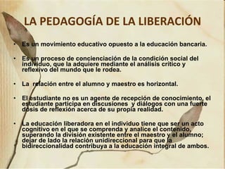 LA PEDAGOGÍA DE LA LIBERACIÓN Es un movimiento educativo opuesto a la educación bancaria. Es un proceso de concienciación de la condición social del individuo, que la adquiere mediante el análisis crítico y reflexivo del mundo que le rodea.  La  relación entre el alumno y maestro es horizontal. El estudiante no es un agente de recepción de conocimiento, el estudiante participa en discusiones  y diálogos con una fuerte dosis de reflexión acerca de su propia realidad. La educación liberadora en el individuo tiene que ser un acto cognitivo en el que se comprenda y analice el contenido, superando la división existente entre el maestro y el alumno; dejar de lado la relación unidireccional para que la bidireccionalidad contribuya a la educación integral de ambos. 