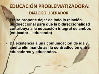 EDUCACIÓN PROBLEMATIZADORA:  DIÁLOGO LIBERADOR   Freire propone dejar de lado la relación unidireccional para que la bidireccionalidad contribuya a la educación integral de ambos (educador – educando) Da existencia a una comunicación de ida y vuelta eliminando así la contradicción entre educadores y educandos. 
