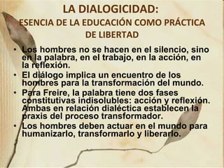 LA DIALOGICIDAD:  ESENCIA DE LA EDUCACIÓN COMO PRÁCTICA DE LIBERTAD Los hombres no se hacen en el silencio, sino en la palabra, en el trabajo, en la acción, en la reflexión.  El diálogo implica un encuentro de los hombres para la transformación del mundo.  Para Freire, la palabra tiene dos fases constitutivas indisolubles: acción y reflexión. Ambas en relación dialéctica establecen la praxis del proceso transformador.  Los hombres deben actuar en el mundo para humanizarlo, transformarlo y liberarlo. 
