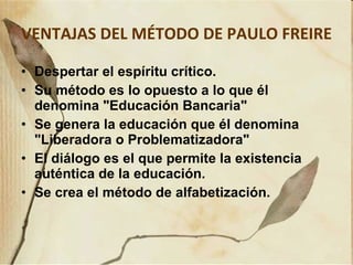 VENTAJAS DEL MÉTODO DE PAULO FREIRE   Despertar el espíritu crítico. Su método es lo opuesto a lo que él denomina "Educación Bancaria" Se genera la educación que él denomina "Liberadora o Problematizadora" El diálogo es el que permite la existencia auténtica de la educación. Se crea el método de alfabetización. 