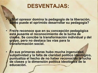 DESVENTAJAS:   ¿Si el opresor domina la pedagogía de la liberación, cómo puede el oprimido desarrollar su pedagogía? Freire reconoce que en su concepción pedagógica está ausente el reconocimiento de la lucha de clases. Se concibe la transformación individual y del grupo, pero no destaca las vías para la transformación social. En sus primeras obras hubo mucha ingenuidad, subjetividad y la falta de claridad político ideológico, puntualiza el hecho de no haber reconocido la lucha de clases y la dimensión política ideológica de la educación. 