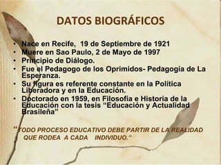 DATOS BIOGRÁFICOS Nace en Recife,  19 de Septiembre de 1921 Muere en Sao Paulo, 2 de Mayo de 1997 Principio de Diálogo. Fue el Pedagogo de los Oprimidos- Pedagogía de La Esperanza. Su figura es referente constante en la Política Liberadora y en la Educación. Doctorado en 1959, en Filosofía e Historia de la Educación con la tesis “Educación y Actualidad Brasileña” “ TODO PROCESO EDUCATIVO DEBE PARTIR DE LA REALIDAD  QUE RODEA  A CADA  INDIVIDUO.”   