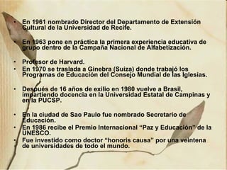En 1961 nombrado Director del Departamento de Extensión Cultural de la Universidad de Recife. En 1963 pone en práctica la primera experiencia educativa de grupo dentro de la Campaña Nacional de Alfabetización. Profesor de Harvard. En 1970 se traslada a Ginebra (Suiza) donde trabajó los Programas de Educación del Consejo Mundial de las Iglesias. Después de 16 años de exilio en 1980 vuelve a Brasil, impartiendo docencia en la Universidad Estatal de Campinas y en la PUCSP. En la ciudad de Sao Paulo fue nombrado Secretario de Educación. En 1986 recibe el Premio Internacional “Paz y Educación” de la UNESCO. Fue investido como doctor “honoris causa” por una veintena de universidades de todo el mundo. 