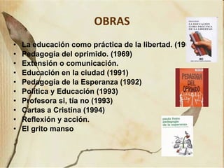 OBRAS La educación como práctica de la libertad. (1967) Pedagogía del oprimido. (1969)  Extensión o comunicación.  Educación en la ciudad (1991) Pedagogía de la Esperanza (1992) Política y Educación (1993) Profesora si, tía no (1993) Cartas a Cristina (1994)  Reflexión y acción. El grito manso 