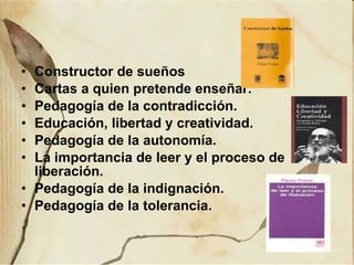 Constructor de sueños Cartas a quien pretende enseñar. Pedagogía de la contradicción. Educación, libertad y creatividad. Pedagogía de la autonomía. La importancia de leer y el proceso de liberación. Pedagogía de la indignación. Pedagogía de la tolerancia. 