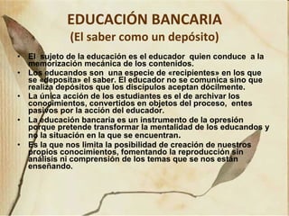 EDUCACIÓN BANCARIA (El saber como un depósito) El  sujeto de la educación es el educador  quien conduce  a la memorización mecánica de los contenidos.   Los educandos son  una  especie  de  « recipientes »  en los que se  « deposita »  el saber.  El educador no se comunica sino que realiza depósitos que los discípulos aceptan dócilmente.  La única acción de los estudiantes es el de archivar los conocimientos , convertidos en  objeto s   del  proceso,  entes   pasivos por la acción de l  educador.  La educación bancaria es un instrumento de la opresión porque pretende transformar la mentalidad de los educandos y no la situación en la que se encuentran . Es la que nos limita la posibilidad de creación de nuestros propios conocimientos, fomentando la reproducción sin análisis ni comprensión de los temas que se nos están enseñando. 