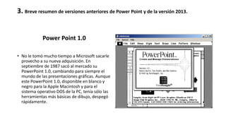 3. Breve resumen de versiones anteriores de Power Point y de la versión 2013.
Power Point 1.0
• No le tomó mucho tiempo a Microsoft sacarle
provecho a su nueva adquisición. En
septiembre de 1987 sacó al mercado su
PowerPoint 1.0, cambiando para siempre el
mundo de las presentaciones gráficas. Aunque
este PowerPoint 1.0, disponible en blanco y
negro para la Apple Macintosh y para el
sistema operativo DOS de la PC, tenía sólo las
herramientas más básicas de dibujo, despegó
rápidamente.
 