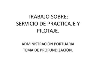 TRABAJO SOBRE:
SERVICIO DE PRACTICAJE Y
        PILOTAJE.

  ADMINISTRACIÓN PORTUARIA
   TEMA DE PROFUNDIZACIÓN.
 