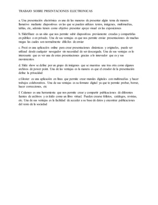 TRABAJO SOBRE PRSENTACIONES ELECTRONICAS
a. Una presentación electrónica es una de las maneras de presentar algún tema de manera
llamativo mediante diapositivas en las que se pueden utilizan textos, imágenes, multimedias,
tablas, etc, además tienen como objetivo presentar apoyo visual en las exposiciones
b. SlideShare es un sitio que nos permite subir diapositivas previamente creadas y compartirlas
en público o en privado. Una de sus ventajas es que nos permite enviar presentaciones de muchas
megas las cuales son normalmente difíciles de enviar
c. Prezi es una aplicación online para crear presentaciones dinámicas y originales, puede ser
utilizad desde cualquier navegador sin necesidad de ser descargada. Una de sus ventajas es lo
interesante que es ver una de estas presentaciones gracias a lo innovador que es y sus
movimientos
d. Slide show se define por un grupo de imágenes que se muestras una tras otra como algunos
archivos de power point. Una de las ventajas es la manera es que el creador de la presentación
define la privacidad
e.Gloster es una aplicación en línea que permite crear murales digitales con multimedias y hacer
trabajos colaborativos. Una de sus ventajas es su formato digital ya que te permite probar, borrar,
hacer correcciones, etc
f. Calameo es una herramienta que nos permite crear y compartir publicaciones de diferentes
fuentes de archivos y es leído como un libro virtual. Pueden crearse folletos, catálogos, revistas,
etc. Una de sus ventajas es la facilidad de acceder a su base de datos y encontrar publicaciones
del resto de la sociedad
 