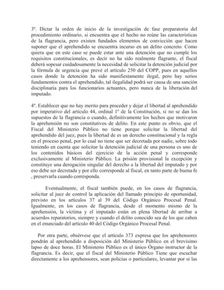 3º. Dictar la orden de inicio de la investigación de fase preparatoria del
procedimiento ordinario, si encuentra que el hecho no reúne las características
de la flagrancia, pero existen fundados elementos de convicción que hacen
suponer que el aprehendido se encuentra incurso en un delito concreto. Como
quiera que en este caso se puede estar ante una detención que no cumple los
requisitos constitucionales, es decir no ha sido realmente flagrante, el fiscal
deberá sopesar cuidadosamente la necesidad de solicitar la detención judicial por
la fórmula de urgencia que prevé el artículo 250 del COPP, pues en aquellos
casos donde la detención ha sido manifiestamente ilegal, pero hay serios
fundamentos contra el aprehendido, tal ilegalidad podrá ser causa de una sanción
disciplinaria para los funcionarios actuantes, pero nunca de la liberación del
imputado.
4º. Establecer que no hay merito para proceder y dejar el libertad al aprehendido
por imperativo del artículo 44, ordinal 1º de la Constitución, si no se dan los
supuestos de la flagrancia o cuando, definitivamente los hechos que motivaron
la aprehensión no son constitutivos de delito. En este punto es obvio, que el
Fiscal del Ministerio Público no tiene porque solicitar la libertad del
aprehendido del juez, pues la libertad de es un derecho constitucional y la regla
en el proceso penal, por lo cual no tiene que ser decretada por nadie, sobre todo
teniendo en cuenta que solicitar la detención judicial de una persona es uno de
los contenidos básicos del ejercicio de la acción penal y corresponde
exclusivamente al Ministerio Público. La prisión provisional la excepción y
constituye una derogación singular del derecho a la libertad del imputado y por
eso debe ser decretada y por ello corresponde al fiscal, en tanto parte de buena fe
, preservarla cuando corresponda.
Eventualmente, el fiscal también puede, en los casos de flagrancia,
solicitar al juez de control la aplicación del llamado principio de oportunidad,
previsto en los artículos 37 al 39 del Código Orgánico Procesal Penal.
Igualmente, en los casos de flagrancia, desde el momento mismo de la
aprehensión, la víctima y el imputado están en plena libertad de arribar a
acuerdos reparatorios, siempre y cuando el delito conocido sea de los que caben
en el enunciado del artículo 40 del Código Orgánico Procesal Penal.
Por otra parte, obsérvese que el artículo 373 expresa que los aprehensores
pondrán al aprehendido a disposición del Ministerio Público en el brevísimo
lapso de doce horas. El Ministerio Público es el único Órgano instructor de la
flagrancia. Es decir, que el fiscal del Ministerio Público Tiene que escuchar
directamente a los aprehensores, sean policías o particulares, levantar por si las

 