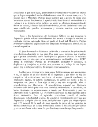 actuaciones a que haya lugar, generalmente declaraciones y valorar los objetos
que se hayan ocupado al aprehendido (instrumentos, bienes sustraídos, etc.). En
ningún caso el Ministerio Público puede admitir que la policía le traiga actas
levantadas por sus funcionarios. La policía solo debe llevar al aprehendido, a la
víctima o a los testigos, si los hubiere, así como los objetos o instrumentos del
delito, en su caso, a la sede del Ministerio Público, el cual obviamente tiene que
tener establecidas guardias permanentes y necesita, muchos, pero muchos
funcionarios.
Sólo si los funcionarios del Ministerio Público los que instruyen la
flagrancia, podrán valorar adecuadamente los hechos y escoger la variante de
conducta procesal adecuada. Solo así podrá el fiscal del Ministerio Público
proponer válidamente el procesamiento abreviado por flagrancia ante el juez de
control respectivo.
El juez de control es llamado a calificarla y a autorizar la aplicación del
procedimiento abreviado en este caso. Pero para eso es menester que el primer
que el primer convencido sea el fiscal que va a presentar el caso. Es necesario
recordar, una vez más, que en los establecimientos establecidos por el COPP,
donde el Ministerio Público es investigador, instructor y acusador, la
displicencia y la dejadez no pueden estar presentes en el trabajo de este órgano
que es hoy la columna vertebral del proceso penal venezolano.
La flagrancia procesal sirve para juzgar delitos menores que, consumados
o no, se agotan en el acto mismo de la flagrancia y por tanto no hay allí
cómplices, ni motivaciones anteriores, ni modus operandi escabroso, ni
finalidades ocultas, ni autores intelectuales, ni delitos de medio a fin, ni
receptores, etc., pues si flora algo de eso y hay que averiguarlo, adiós al
procedimiento por flagrancia. El procedimiento especial por flagrancia
realmente debe existir para casos tales como los arrebatadores, el carterismo, los
hurtos frustrados en supermercados o tiendas por departamento y para los
altercados en la vía pública. Así lo conciben casi todas las legislaciones que lo
tienen establecido. Pero el legislador venezolano cometió el terrible
desaguisado, la barbaridad se diría, de someter al procedimiento abreviado por
flagrancia a cualquier clase de delito, cualquiera sea la pena que tenga asignada
(art. 372 numeral 1), lo cual, de paso, además de privar de las garantías de
defensa establecidas en la fase preparatoria, somete a los acusados por delitos
graves a un tribunal unipersonal, lo que disminuye aún más aquellas garantías.

 