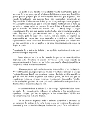 Lo cierto es que resulta poco probable y hasta inconveniente para los
intereses de la sociedad, que el Ministerio Público representa, que los delitos
graves puedan juzgarse por el procedimiento abreviado por flagrancia, aun
cuando formalmente, una persona haya sido sorprendido cometiendo en
flagrante delito. En los casos de delitos graves es mejor siempre investigar por el
procedimiento ordinario, ya que el hecho in fraganti puede ser sólo la punta de
un iceberg y puede existir un conjunto de otros delitos y de otros implicados,
que el principio de unidad del proceso (art. 73 COPP) obliga a juzgar
conjuntamente. Por eso, aun cuando ciertos hechos graves pudieran revelarse
como flagrantes, hay que examinarlos con la lupa de la suspicacia y la
desconfianza, para no dejar cabos sueltos. Por esta razón, los órganos de
investigación de países con gran desarrollo y experiencia suelen hacer
seguimientos de años a los casos de delincuencia organizada, que siempre son
los más complejos y en los cuales, si se actúa intempestivamente, nunca se
llegará al tronco.
Procedencia de la detención judicial y de medidas sustitutivas de ésta en el
procedimiento por flagrancia
Desde siempre ha existido la creencia de que en los casos de delitos
flagrantes debe decretarse la prisión provisional como única medida de
aseguramiento posible frente a un reo bellaco que desafía a la opinión pública y
a la justicia con un actuar desembozado.
Sin embargo, esa tesis es absolutamente insostenible a la luz del Derecho
Procesal Moderno, cuyos principios de privado de la libertad consagra el Código
Orgánico Procesal Penal con meridiana claridad. También se debe considerar
que no todos los delitos flagrantes son delitos graves, no todos los que los
cometen son realmente personas peligrosas o antisociales desalmados. Por ello,
es incuestionable que sería excesivo que a todo aprehendido en flagrancia se le
dejara detenido a resultas del juicio oral.
De conformidad con el artículo 371 del Código Orgánico Procesal Penal,
las reglas del procedimiento ordinario se aplicarán a los procedimientos
especiales siempre que no se opongan a las disposiciones establecidas
específicamente para cada uno de ellos.
En los casos de flagrancia todo se reduce a comprobar la existencia de
los supuestos del artículo 248, en la forma en que se explica en los epígrafes
anteriores, y una vez establecido esto, inicialmente por el fiscal del Ministerio

 