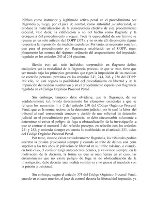 Público como instructor y legitimado activo penal en el procedimiento por
flagrancia y, luego, por el juez de control, como autoridad jurisdiccional, se
produce la materialización de la consecuencia efectiva de este procedimiento
especial, vale decir, la calificación o no del hecho como flagrante y la
escogencia del procedimiento a seguir. Toda la especialidad de ese trámite se
resume en un solo artículo del COPP (373), y no existe allí disposición alguna
respecto a la imposición de medidas cautelares. Por tanto, es necesario concluir,
que para el procedimiento por flagrancia establecido en el COPP, rigen
plenamente las normas del régimen ordinario del aseguramiento del imputado,
regulado en los artículos 243 al 264 ejusdem.
Siendo esto así, todo individuo sorprendido en flagrante delito,
cualquiera sea la modalidad de la flagrancia procesal de que se trate, tiene que
ser tratado bajo los principios generales que rigen la imposición de las medidas
de coerción personal, previstas en los artículos 243, 244, 246 y 256 del COPP.
Por ello, no está negada la posibilidad del procedimiento en libertad y de la
imposición de medidas sustitutivas y en el procedimiento especial por flagrancia
regulado en el Código Orgánico Procesal Penal.
Sin embargo, tampoco debe olvidarse, que la flagrancia, de ser
verdaderamente tal, brinda directamente los elementos esenciales a que se
refieren los numerales 1 y 2 del artículo 250 del Código Orgánico Procesal
Penal, que es la norma rectora de la detención judicial, por lo cual la labor del
tribunal al cual corresponda conocer y decidir de una solicitud de detención
judicial en el procedimiento por flagrancia, se debe circunscribir solamente a
determinar si existe el peligro de fuga u obstaculización de la investigación a
que se contrae el numeral 3 del referido precepto, en relación con los artículos
251 y 252, y teniendo siempre en cuenta lo establecido en el artículo 253, todos
del Código Orgánico Procesal Penal.
Por tanto, cuando exista verdaderamente flagrancia, los tribunales podrán
decretar la prisión provisional siempre y cuando se trate de delitos con pena
superior a los tres años de privación de libertad en su límite máximo, o cuando,
en todo caso, el comisor tenga antecedentes penales, y valorando siempre, en la
motivación de la decisión, la forma en que se manifiestan en el caso, las
circunstancias que no existe peligro de fuga ni de obstaculización de la
investigación, debe decretar una medida sustitutiva y no gravar al imputado con
la prisión provisional.
Sin embargo, según el artículo 374 del Código Orgánico Procesal Penal,
cuando en el caso anterior, el juez de control decrete la libertad del imputado, ya

 