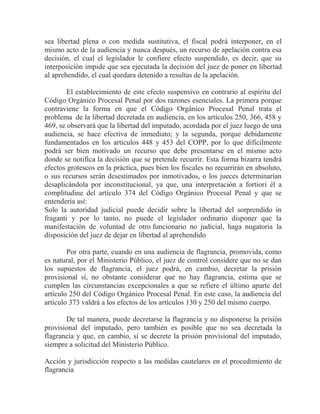 sea libertad plena o con medida sustitutiva, el fiscal podrá interponer, en el
mismo acto de la audiencia y nunca después, un recurso de apelación contra esa
decisión, el cual el legislador le confiere efecto suspendido, es decir, que su
interposición impide que sea ejecutada la decisión del juez de poner en libertad
al aprehendido, el cual quedara detenido a resultas de la apelación.
El establecimiento de este efecto suspensivo en contrario al espíritu del
Código Orgánico Procesal Penal por dos razones esenciales. La primera porque
contraviene la forma en que el Código Orgánico Procesal Penal trata el
problema de la libertad decretada en audiencia, en los artículos 250, 366, 458 y
469, se observará que la libertad del imputado, acordada por el juez luego de una
audiencia, se hace efectiva de inmediato; y la segunda, porque debidamente
fundamentados en los artículos 448 y 453 del COPP, por lo que difícilmente
podrá ser bien motivado un recurso que debe presentarse en el mismo acto
donde se notifica la decisión que se pretende recurrir. Esta forma bizarra tendrá
efectos grotescos en la práctica, pues bien los fiscales no recurrirán en absoluto,
o sus recursos serán desestimados por inmotivados, o los jueces determinarían
desaplicándola por inconstitucional, ya que, una interpretación a fortiori él a
complitudine del artículo 374 del Código Orgánico Procesal Penal y que se
entendería así:
Solo la autoridad judicial puede decidir sobre la libertad del sorprendido in
fraganti y por lo tanto, no puede el legislador ordinario disponer que la
manifestación de voluntad de otro funcionario no judicial, haga nugatoria la
disposición del juez de dejar en libertad al aprehendido
Por otra parte, cuando en una audiencia de flagrancia, promovida, como
es natural, por el Ministerio Público, el juez de control considere que no se dan
los supuestos de flagrancia, el juez podrá, en cambio, decretar la prisión
provisional sí, no obstante considerar que no hay flagrancia, estima que se
cumplen las circunstancias excepcionales a que se refiere el último aparte del
artículo 250 del Código Orgánico Procesal Penal. En este caso, la audiencia del
artículo 373 valdrá a los efectos de los artículos 130 y 250 del mismo cuerpo.
De tal manera, puede decretarse la flagrancia y no disponerse la prisión
provisional del imputado, pero también es posible que no sea decretada la
flagrancia y que, en cambio, sí se decrete la prisión provisional del imputado,
siempre a solicitud del Ministerio Público.
Acción y jurisdicción respecto a las medidas cautelares en el procedimiento de
flagrancia

 