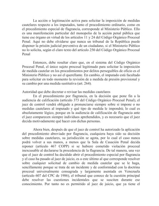 La acción o legitimación activa para solicitar la imposición de medidas
cautelares respecto a los imputados, tanto el procedimiento ordinario, como en
el procedimiento especial de flagrancia, corresponde al Ministerio Público. Ello
es una manifestación particular del monopolio de la acción penal pública que
tiene ese órgano en virtud de los artículos 11 y 24 del Código Orgánico Procesal
Penal. Aquí no debe olvidarse que nunca un tribunal de la República puede
disponer la prisión judicial preventiva de un ciudadano, si el Ministerio Público
no lo solicita, según el claro texto del artículo 250 del Código Orgánico Procesal
Penal
Entonces, debe resultar claro que, en el sistema del Código Orgánico
Procesal Penal, el único sujeto procesal legitimado para solicitar la imposición
de medida cautelar en los procedimientos por delitos perseguibles de oficio es el
Ministerio Público y no así el querellante. En cambio, el imputado está facultado
para solicitar en todo momento la revisión de a medida de presión provisional y
su cambio por una medida sustitutiva (art. 264).
Autoridad que debe decretar o revisar las medidas cautelares
En el procedimiento por flagrancia, en la decisión que pone fin a la
audiencia de calificación (artículo 373 del Código Orgánico Procesal Penal), el
juez de control vendrá obligado a pronunciarse siempre sobre si impone o no
medidas cautelares al imputado y qué tipo de medida le impondrá; lo cual es
absolutamente lógico, porque en la audiencia de calificación de flagrancia ante
el juez comparecen siempre individuos aprehendidos, y es necesario que el juez
decida motivadamente qué hacer con dichas personas.
Ahora bien, después de que el juez de control ha autorizado la aplicación
del procedimiento abreviado por flagrancia, cualquiera haya sido su decisión
sobre medidas cautelares, su jurisdicción se agota, por lo cual el caso nunca
podrá volver a sus manos, a menos que la Sala de Casación Penal decida
reponer (artículo 467 COPP) si se hubiere cometido violación procesal
inexcusable al declararse la procedencia de la flagrancia. De tal manera, una vez
que el juez de control ha decidido abrir el procedimiento especial por flagrancia
y el caso ha pasado al juez de juicio, es a este último al que corresponde resolver
sobre cualquier solicitud de cambio de medida cautelar que se le haga,
sencillamente porque se trata de un incidente y de conformidad con la doctrina
procesal universalmente consagrada y largamente asentada en Venezuela
(artículo 607 del CPC de 1986), el tribunal que conoce de la cuestión principal
debe resolver las cuestiones incidentales que se susciten durante ese
conocimiento. Por tanto no es permitido al juez de juicio, que ya tiene el

 