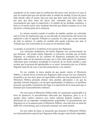 expediente en las manos para la celebración del juicio oral, devolver el caso al
juez de control para que este decida sobre el cambio de medida. El juez de juicio
debe decidir sobre el asunto, bien por auto que dicte antes del juicio oral, bien
por auto que dicte antes del juicio oral, valorando para ello todas las
circunstancias que rigen la imposición y el cambio de las medidas cautelares, o
bien en el mismo juicio oral, mediante decisión que deberá asentarse en el acta
del juicio o formar parte de la sentencia.
Lo mismo ocurrirá cuando el cambio de medida cautelar sea solicitado
ante la Corte de Apelaciones que ya sea abocado al conocimiento del recurso de
apelación o ante el supremo Tribunal en casación. Es claro que, como correlato
de todo lo anterior, el cambio de medida sólo puede solicitase por ante el
Tribunal que esté conociendo de la causa en un momento dado.
La prueba, la acusación y la defensa en los juicios por flagrancia
Los elementos probatorios del hecho flagrante son exclusivamente los
que dimanan del propio hecho flagrante; es necesario recordar que el hecho
flagrante, en cualquiera de las variantes de flagrancia aceptadas por nuestro
legislador, debe ser de naturaleza tal que, por si solo, debe aportar los elementos
suficientes para considerar acreditada la comisión de un hecho punible y para
estimar que la persona del aprehendido es su autor. Justamente por eso el hecho
flagrante equivale de suyo a una fase preparatoria, a un sumario.
En ese sentido, la única prueba de que puede valerse el Ministerio
Público, si decide llevar el hecho por flagrancia, debe acusar con esos elementos
de prueba y no con otros, pues eso equivaldría a abrir una fase preparatoria. Si el
Ministerio Público pretende obtener otras pruebas adicionales a las que ha
aportado al hecho flagrante y no da igual oportunidad a la defensa y el equilibrio
procesal, que podría ciertamente dar lugar a la reposición de la causa para que se
tramitara por el procedimiento ordinario.
Por esta razón el Ministerio Público debe ser sumamente responsable a la
hora de promover el procedimiento abreviado por flagrancia, pues si se le
quedan cabos sueltos entonces esos malos manejos podrían conducir a la
absolución de un imputado verdaderamente responsable. El procedimiento por
flagrancia no es la panacea para el Ministerio Público, sino más bien un arma de
doble filo o boomerang, que es necesario manejar con suma cautela.
En este orden de ideas, la acusación que presente el Ministerio Público
en el procedimiento especial por flagrancia debe recoger como hecho imputable,

 