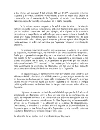 a los efectos del numeral 2 del artículo 326 del COPP, solamente el hecho
flagrante y no otros, anteriores o posteriores, y que no hayan sido objeto de
constatación en el momento de la flagrancia, ni incluir como imputados a
personas que no hayan sido sorprendidas en el hecho flagrante.
De la misma manera respecto a la calificación jurídica, el Ministerio
Público no puede calificar jurídicamente al hecho flagrante más que por aquello
que se hubiere constatado. Así, por ejemplo, si a alguno se le sorprende
escondiendo o maquillando un vehiculo que aparece como robado o hurtado, lo
único que puede imputársele por flagrancia es el aprovechamiento de cosa
proveniente del delito. Ahora, que si lo que se quiere es agarrar el ovillo por la
punta, entonces no se lleve al individuo por flagrancia y sígase el procedimiento
ordinario.
De manera consecuente con los antes expresado, la defensa en los casos
de flagrancia, en primer lugar, en combatir el que exista realmente flagrancia.
Dado que el procedimiento por flagrancia es ampliamente desfavorable al reo,
por cuanto no hay contradictorio de las fases preparatoria e intermedia y por
cuanto cualquiera sea la pena, el juzgamiento se producirá por un tribunal
unipersonal (artículo 372, numeral 1). Las pautas que debe seguir el defensor
para controvertir la existencia de flagrancia son las que se han expuesto
procedentemente al estudiar las bases procesales de la flagrancia.
En segundo lugar, el defensor debe estar muy atento a las tentativas del
Ministerio Público de alterar el equilibrio procesal, ya sea porque trata de incluir
en la acusación hechos que no hayan sido constatados “in fraganti”, o porque
intenta buscar evidencias fuera del hecho flagrante y su entorno, o porque
califica jurídicamente los hechos fuera de lo que estrictamente indica el hecho
flagrante.
Lógicamente no esta excluida la posibilidad de que pueda defenderse al
aprehendido en flagrancia sobre la base de una tesis de no participación, es
decir, de completa inocencia o no vinculación con el hecho perseguido, por ello
sólo será posible cuando de trate de casos de falsa flagrancia y se haya cometido
errores en la presentación y la admisión de la solicitud de procesamiento.
Obviamente, el derecho a la defensa no está negado en el procedimiento de
flagrancia, pero no hay dudas de que si la flagrancia es real y probable, entonces
la defensa deberá buscar atenuaciones por otras vías.
La admisión de los hechos en el procedimiento por flagrancia

 