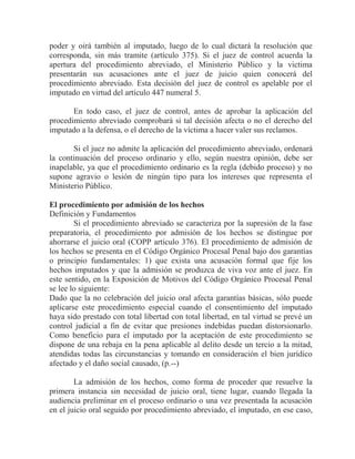 poder y oirá también al imputado, luego de lo cual dictará la resolución que
corresponda, sin más tramite (artículo 375). Si el juez de control acuerda la
apertura del procedimiento abreviado, el Ministerio Público y la victima
presentarán sus acusaciones ante el juez de juicio quien conocerá del
procedimiento abreviado. Esta decisión del juez de control es apelable por el
imputado en virtud del artículo 447 numeral 5.
En todo caso, el juez de control, antes de aprobar la aplicación del
procedimiento abreviado comprobará si tal decisión afecta o no el derecho del
imputado a la defensa, o el derecho de la víctima a hacer valer sus reclamos.
Si el juez no admite la aplicación del procedimiento abreviado, ordenará
la continuación del proceso ordinario y ello, según nuestra opinión, debe ser
inapelable, ya que el procedimiento ordinario es la regla (debido proceso) y no
supone agravio o lesión de ningún tipo para los intereses que representa el
Ministerio Público.
El procedimiento por admisión de los hechos
Definición y Fundamentos
Si el procedimiento abreviado se caracteriza por la supresión de la fase
preparatoria, el procedimiento por admisión de los hechos se distingue por
ahorrarse el juicio oral (COPP artículo 376). El procedimiento de admisión de
los hechos se presenta en el Código Orgánico Procesal Penal bajo dos garantías
o principio fundamentales: 1) que exista una acusación formal que fije los
hechos imputados y que la admisión se produzca de viva voz ante el juez. En
este sentido, en la Exposición de Motivos del Código Orgánico Procesal Penal
se lee lo siguiente:
Dado que la no celebración del juicio oral afecta garantías básicas, sólo puede
aplicarse este procedimiento especial cuando el consentimiento del imputado
haya sido prestado con total libertad con total libertad, en tal virtud se prevé un
control judicial a fin de evitar que presiones indebidas puedan distorsionarlo.
Como beneficio para el imputado por la aceptación de este procedimiento se
dispone de una rebaja en la pena aplicable al delito desde un tercio a la mitad,
atendidas todas las circunstancias y tomando en consideración el bien jurídico
afectado y el daño social causado, (p.--)
La admisión de los hechos, como forma de proceder que resuelve la
primera instancia sin necesidad de juicio oral, tiene lugar, cuando llegada la
audiencia preliminar en el proceso ordinario o una vez presentada la acusación
en el juicio oral seguido por procedimiento abreviado, el imputado, en ese caso,

 