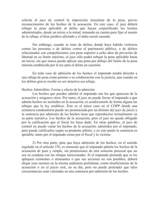 solicita al juez de control la imposición inmediata de la pena, previo
reconocimiento de los hechos de la acusación. En este caso, el juez deberá
rebajar la pena aplicable al delito que hayan corporificado los hechos
administrados, desde un tercio a la mitad, tomando en cuenta para fijar el monto
de la rebaja, el bien jurídico afectado y el daño social causado.
Sin embargo, cuando se trate de delitos donde haya habido violencia
contra las personas o de delitos contra el patrimonio público, o de delitos
relacionados con estupefacientes con pena superior a ocho años de privación de
libertad en su límite máximo, el juez sólo podrá rebajar la pena aplicable hasta
un tercio, sin que nunca pueda aplicar una pena por debajo del limite de la pena
mínima establecida por la ley para el delito en cuestión.
En todo caso de admisión de los hechos el imputado tendrá derecho a
una rebaja de pena como premio a su colaboración con la justicia, aun cuando en
los delitos graves resulte no ser atractiva esa rebaja.
Hechos Admisibles. Forma y efecto de la admisión
Los hechos que pueden admitir el imputado son los que aparecen de la
acusación y ningunos otros. Por tanto, el juez no puede forzar al imputado a que
admita hechos no incluidos en la acusación, ni condicionarle de forma alguna las
rebajas que la ley establece. Éste es el único caso en el COPP donde una
sentencia condenatoria puede ser pronunciada por un distinto del juez de juicio y
la sentencia por admisión de los hechos tiene que reproducirse textualmente en
su parte narrativa. Los hechos de la acusación, pero el juez no queda obligado
por la calificación que el fiscal les haya dado. En otras palabras, el juez de
control no puede variar los hechos de la acusación, admitidos por el imputado,
pero puede calificarlos según su prudente arbitro, y en este punto la sentencia es
apelable, tanto por el imputado como por el fiscal y la víctima.
2) Por otra parte, para que haya admisión de los hechos, en el sentido
regulado en el artículo 376, es menester que el imputado admita los hechos de la
acusación de pura y simple, sin pretensiones de otra solución procesal que no
sea su condena con las rebajas mencionadas. Si el imputado pretende que se les
apliquen eximentes o atenuantes o que sus acciones no son punibles, deberá
alegar esas razones en la misma audiencia preliminar, como insuficiencias de la
acusación o en el juicio oral, en su día, pero no puede pretender que tales
circunstancias sean valoradas en una sentencia por admisión de los hechos.

 