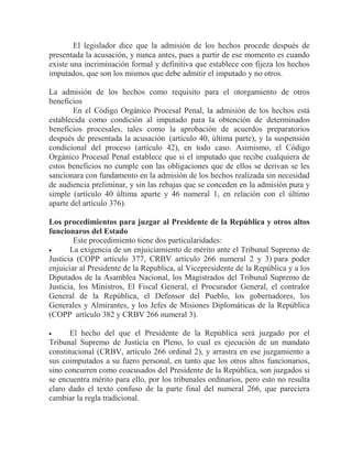 El legislador dice que la admisión de los hechos procede después de
presentada la acusación, y nunca antes, pues a partir de ese momento es cuando
existe una incriminación formal y definitiva que establece con fijeza los hechos
imputados, que son los mismos que debe admitir el imputado y no otros.
La admisión de los hechos como requisito para el otorgamiento de otros
beneficios
En el Código Orgánico Procesal Penal, la admisión de los hechos está
establecida como condición al imputado para la obtención de determinados
beneficios procesales, tales como la aprobación de acuerdos preparatorios
después de presentada la acusación (artículo 40, última parte), y la suspensión
condicional del proceso (artículo 42), en todo caso. Asimismo, el Código
Orgánico Procesal Penal establece que si el imputado que recibe cualquiera de
estos beneficios no cumple con las obligaciones que de ellos se derivan se les
sancionara con fundamento en la admisión de los hechos realizada sin necesidad
de audiencia preliminar, y sin las rebajas que se conceden en la admisión pura y
simple (artículo 40 última aparte y 46 numeral 1, en relación con el último
aparte del artículo 376).
Los procedimientos para juzgar al Presidente de la República y otros altos
funcionaros del Estado
Este procedimiento tiene dos particularidades:
La exigencia de un enjuiciamiento de mérito ante el Tribunal Supremo de
Justicia (COPP artículo 377, CRBV artículo 266 numeral 2 y 3) para poder
enjuiciar al Presidente de la Republica, al Vicepresidente de la República y a los
Diputados de la Asamblea Nacional, los Magistrados del Tribunal Supremo de
Justicia, los Ministros, El Fiscal General, el Procurador General, el contralor
General de la República, el Defensor del Pueblo, los gobernadores, los
Generales y Almirantes, y los Jefes de Misiones Diplomáticas de la República
(COPP artículo 382 y CRBV 266 numeral 3).
El hecho del que el Presidente de la República será juzgado por el
Tribunal Supremo de Justicia en Pleno, lo cual es ejecución de un mandato
constitucional (CRBV, artículo 266 ordinal 2), y arrastra en ese juzgamiento a
sus coimputados a su fuero personal, en tanto que los otros altos funcionarios,
sino concurren como coacusados del Presidente de la República, son juzgados si
se encuentra mérito para ello, por los tribunales ordinarios, pero esto no resulta
claro dado el texto confuso de la parte final del numeral 266, que pareciera
cambiar la regla tradicional.

 