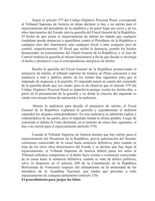 Según el artículo 377 del Código Orgánico Procesal Penal, corresponde
al Tribunal Supremo de Justicia en pleno declarar si hay o no mérito para el
enjuiciamiento del presidente de la república o de quien haga sus veces y de los
altos funcionarios del Estado, previa querella del Fiscal General de la República.
El hecho de que exista el enjuiciamiento de mérito no impide que cualquier
ciudadano pueda denunciar o querellarse contra el Presidente de la República o
cualquier otro alto funcionario ante cualquier fiscal o ante cualquier juez de
control, respectivamente. El fiscal que reciba la denuncia, pondrá los hechos
denunciados en conocimiento del Fiscal General de la República, y el Juez de
Control remitirá la querella al mismo funcionario a fin de que decida si investiga
el hecho y promueve o no el correspondiente antejuicio de mérito.
Reciba la querella del Fiscal General de la República promoviendo el
antejuicio de mérito, el tribunal supremo de Justicia en Pleno convocará a una
audiencia a oral y pública dentro de los treinta días siguientes para que el
imputado de respuesta a la querella. El imputado estará en cuanta del contenido
de la querella desde que sea citado, pero es de observar que el artículo 379 del
Código Orgánico Procesal Penal es imperfecto porque cuenta los treinta días, a
partir de la presentación de la querella y no desde la citación del imputado es
citado con escasas horas de antelación a la audiencia.
Abierta la audiencia para decidir el antejuicio de mérito, el Fiscal
General de la República explanará la querella y seguidamente el defensor
expondrá los alegatos correspondientes. En esta audiencia se admitirán replica y
contrarréplica de las partes, pero el imputado tendrá la última palabra. Luego de
concluido el debate la Corte declarará, en el termino de cinco días siguientes, si
hay o no mérito para el enjuiciamiento (artículo 379).
Cuando el Tribunal Supremo de Justicia declare que hay mérito para el
enjuiciamiento del Presidente de la República, previa autorización del Senado,
continuara conociendo de la causa hasta sentencia definitiva, pero cuando se
trate de los otros altos funcionarios del Estado y se declare que hay lugar al
enjuiciamiento, el Tribunal Supremo de Justicia deberá pasar los autos al
Tribunal ordinario competente si el delito fuere común o continuará conociendo
de la causa hasta la sentencia definitiva, cuando se trate de delitos políticos,
salvo lo dispuesto en el artículo 200 de la Constitución de la República
Bolivariana de Venezuela respecto del allanamiento de la inmunidad de los
miembros de la Asamblea Nacional, que tendrá que proceder a todo
enjuiciamiento de cualquier parlamento (artículo 378)
El procedimiento para juzgar las faltas

 