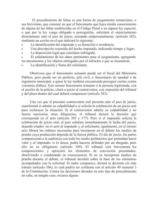El procedimiento de faltas es una forma de juzgamiento sumarisimo, o
sea brevísimo, que consiste en que el funcionario que haya tenido conocimiento
de alguna de las faltas establecidas en el Código Penal o en alguna ley especial,
o que por la ley venga obligado a perseguirlas, solicitará el enjuiciamiento
directamente ante el juez de juicio, actuando unipersonalmente (artículo 382),
mediante un escrito en el que indicará lo siguiente:
La identificación del imputado y su domicilio o residencia;
Una descripción resumida del hecho imputado, indicando tiempo y lugar;
La disposición legal que considere infringida;
El señalamiento de los datos pertinentes para el juzgamiento, agregando
los documentos y los objetos entregados por el infractor o que se incautaron;
La identificación y firma del solicitante.
Obsérvese que el funcionario actuante puede ser el fiscal del Ministerio
Público, pero puede ser un prefecto, jefe civil, o funcionario de sanidad o de
ingeniería municipal, a quien la ley también encomienda perseguir ciertas contra
versiones (faltas). Este mismo funcionario actuante o la persona legitimada, con
el auxilio de la policía, citará a juicio al contraventor, con expresión del tribunal
y del plazo dentro del cual deberá comparecer (artículo 383).
Una vez que el presunto contraventor esté presente ante el juez de juicio,
manifestará si admite su culpabilidad o si solicita la celebración de un juicio oral
para esclarecer la situación. Si el contraventor admite su culpabilidad y no
fueren necesarias otras diligencias, el tribunal dictará la decisión que
corresponda en el acto (artículo 385 y 177). Pero si el imputado solicita la
celebración de juicio oral, el juez señalara inmediatamente la fecha del juicio,
dejando citados en el acto al imputado y al solicitante; igualmente, en el mismo
acto librará las ordenes necesarias para incorporar en el debate los medios de
prueba cuya producción dependa de la fuerza pública. El día de juicio, las partes
comparecerán a la audiencia con todo los medio probatorios que pretendan hacer
valer y el imputado, si lo desea, podrá hacerse defender por un abogado, pero
ello no es obligatorio (artículo 389). El tribunal oirá brevemente los
comparecientes y apreciará los elementos de convicción presentados,
absolviendo o condenando en consecuencia. Si no se incorporan medios de
prueba durante el debate, el tribunal decidirá sobre la base de los elementos
acompañados con la solicitud. Si nadie comparece, dictará la decisión sin más
trámite (artículo 386), lo cual podría ser colidente con el artículo 49 numeral 3
de la Constitución. Contra las decisiones dictadas en este tipo de procedimiento
no cabe, en ningún caso, recurso alguno.

 