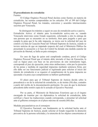 El procedimiento de extradición
Fuentes
El Código Orgánico Procesal Penal declara como fuentes en materia de
extradición, las normas comprendidas en los artículos 391 al 399 del Código
Orgánico Procesal Penal, los tratados, convenios y acuerdos internacionales
suscritos por Venezuela.
Se distinguen los trámites a seguir en caso de extradición activa o pasiva.
Extradición Activa: el trámite para la extradición activa; esto es, cuando
Venezuela interviene como Estado requirente, solicitando a otro la entrega de
una persona que se encuentre en su territorio, bien para juzgarla o para que
cumpla la pena que le ha sido impuesta, se inicia con la solicitud del juez de
control a la Sala de Casación Penal del Tribunal Supremo de Justicia, cuando se
tuviere noticias de que un imputado respecto del cual el Ministerio Público ha
presentado la acusación y el Juez de Control ha dictado una medida cautelar de
privación de libertad, se halla en país extranjero.
En caso de fuga de quien esté cumpliendo condena, prevé el Código
Orgánico Procesal Penal que el trámite debe iniciarlo el Juez de Ejecución, lo
cual es lógico pues con base en las previsiones de este instrumento legal,
corresponde al juez de ejecución, entre otras atribuciones, velar por la ejecución
de las penas y medidas de seguridad impuestas mediante sentencia firme, por
ello debe ser ese funcionario judicial el legitimado para solicitar el inicio del
trámite de extradición si se requiere el cumplimiento de la pena impuesta no
ejecutada o la pena cuyo cumplimiento se hubiere quebrantado.
El plazo para que el Tribunal Supremo de Justicia decida sobre la
procedencia o no de la solicitud de extradición, es de treinta (30) días, contados
a partir del recibo de la documentación pertinente. En caso de que la declarare
procedente debe remitir copia de lo actuado al Ejecutivo Nacional.
Por su parte, el Ministerio de Relaciones Exteriores que es el órgano
encargado de tramitar por vía diplomática la solicitud de extradición, debe
certificar y hacer las traducciones cuando corresponda, y presentar tal solicitud
ante el gobierno extranjero en el plazo máximo de sesenta (60) días.
Medidas precautelativas en el extranjero
El Ejecutivo Nacional, con fundamento en la solicitud hecha ante el
Tribunal Supremo de Justicia, puede solicitar al Estado requerido la detención
preventiva de la persona solicitada y la retención de los objetos concernientes al

 